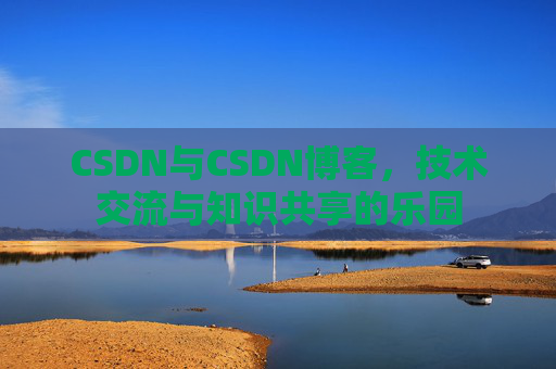 CSDN与CSDN博客,技术交流与知识共享的乐园
